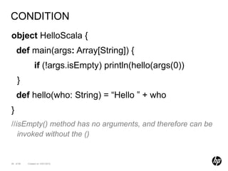 CONDITION
object HelloScala {
    def main(args: Array[String]) {
                if (!args.isEmpty) println(hello(args(0))
    }
    def hello(who: String) = “Hello ” + who
}
//isEmpty() method has no arguments, and therefore can be
   invoked without the ()


26 of 99   Created on 10/01/2012
 