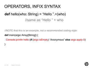 OPERATORS, INFIX SYNTAX
def hello(who: String) = “Hello ”.+(who)
                                   //same as “Hello ” + who

//NOTE that this is an example, not a recommended coding style:
def main(args: Array[String]) {
    Console println hello (if (args isEmpty) “Anonymous” else args apply 0)
}




30 of 99   Created on 10/01/2012
 