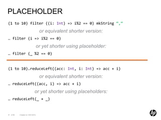PLACEHOLDER
(1 to 10) filter ((i: Int) => i%2 == 0) mkString “,”

                                    or equivalent shorter version:
… filter (i => i%2 == 0)

                                   or yet shorter using placeholder:
… filter (_ %2 == 0)


(1 to 10).reduceLeft((acc: Int, i: Int) => acc + i)

                                    or equivalent shorter version:
… reduceLeft((acc, i) => acc + i)

                              or yet shorter using placeholders:
… reduceLeft(_ + _)


37 of 99   Created on 10/01/2012
 