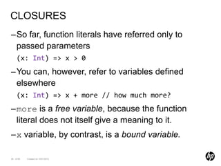 CLOSURES
–So far, function literals have referred only to
 passed parameters
    (x: Int) => x > 0
–You can, however, refer to variables defined
 elsewhere
    (x: Int) => x + more // how much more?
–more is a free variable, because the function
 literal does not itself give a meaning to it.
–x variable, by contrast, is a bound variable.

38 of 99   Created on 10/01/2012
 