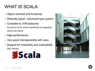 WHAT IS SCALA
– Object oriented and functional
– Statically typed - advanced type system
– Compiled to JVM bytecode
     but also to CLR, and to JavaScript (in progress);
     works with Dalvik

– High performance
– Very good interoperability with Java
– Support for modularity and extensibility
     DSL friendly




4   of 99   Created on 10/01/2012
 