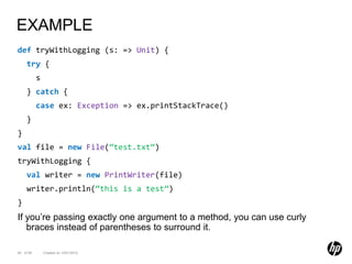 EXAMPLE
def tryWithLogging (s: => Unit) {
     try {
           s
     } catch {
           case ex: Exception => ex.printStackTrace()
     }
}
val file = new File(“test.txt”)
tryWithLogging {
     val writer = new PrintWriter(file)
     writer.println(“this is a test”)
}
If you’re passing exactly one argument to a method, you can use curly
   braces instead of parentheses to surround it.

40 of 99       Created on 10/01/2012
 