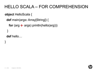 HELLO SCALA – FOR COMPREHENSION
object HelloScala {
    def main(args: Array[String]) {
           for (arg ← args) println(hello(arg)))
    }
    def hello…
}




41 of 99     Created on 10/01/2012
 