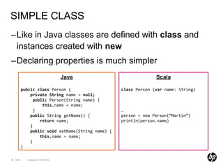 SIMPLE CLASS
–Like in Java classes are defined with class and
 instances created with new
–Declaring properties is much simpler
                                     Java                         Scala

           public class Person {                    class Person (var name: String)
               private String name = null;
                 public Person(String name) {
                     this.name = name;
                 }                                  …
               public String getName() {            person = new Person(“Martin”)
                    return name;                    println(person.name)
               }
               public void setName(String name) {
                    this.name = name;
               }
           }

45 of 99     Created on 10/01/2012
 