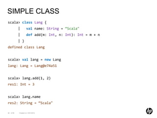 SIMPLE CLASS
scala> class Lang {
           |        val name: String = “Scala"
           |        def add(m: Int, n: Int): Int = m + n
           | }
defined class Lang


scala> val lang = new Lang
lang: Lang = Lang@e74a51


scala> lang.add(1, 2)
res1: Int = 3


scala> lang.name
res2: String = “Scala"

46 of 99   Created on 10/01/2012
 