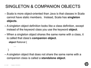 SINGLETON & COMPANION OBJECTS
– Scala is more object-oriented than Java is that classes in Scala
  cannot have static members. Instead, Scala has singleton
  objects.
– A singleton object definition looks like a class definition, except
  instead of the keyword class you use the keyword object.
– When a singleton object shares the same name with a class, it
  is called that class’s companion object.
           object Rational {
                  …
       }

– A singleton object that does not share the same name with a
  companion class is called a standalone object.

49 of 99     Created on 10/01/2012
 