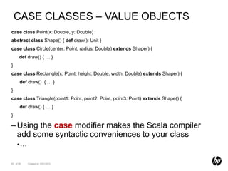 CASE CLASSES – VALUE OBJECTS
case class Point(x: Double, y: Double)
abstract class Shape() { def draw(): Unit }
case class Circle(center: Point, radius: Double) extends Shape() {
      def draw() { … }
}
case class Rectangle(x: Point, height: Double, width: Double) extends Shape() {
       def draw() { … }
}
case class Triangle(point1: Point, point2: Point, point3: Point) extends Shape() {
       def draw() { … }
}

– Using the case modifier makes the Scala compiler
  add some syntactic conveniences to your class
    •…


52 of 99   Created on 10/01/2012
 
