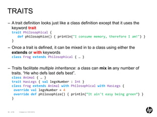 TRAITS
– A trait definition looks just like a class definition except that it uses the
  keyword trait
    trait Philosophical {
       def philosophize() { println("I consume memory, therefore I am!") }
    }

– Once a trait is defined, it can be mixed in to a class using either the
  extends or with keywords
    class Frog extends Philosophical { … }


– Traits facilitate multiple inheritance: a class can mix in any number of
  traits. “He who defs last defs best”.
    class Animal { … }
    trait HasLegs { val legsNumber : Int }
    class Frog extends Animal with Philosophical with HasLegs {
      override val legsNumber = 4
      override def philosophize() { println(“It ain't easy being green”) }
    }


56 of 99   Created on 10/01/2012
 