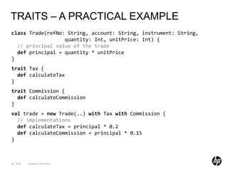 TRAITS – A PRACTICAL EXAMPLE
class Trade(refNo: String, account: String, instrument: String,
                  quantity: Int, unitPrice: Int) {
  // principal value of the trade
  def principal = quantity * unitPrice
}
trait Tax {
  def calculateTax
}
trait Commission {
  def calculateCommission
}
val trade = new Trade(..) with Tax with Commission {
  // implementations
  def calculateTax = principal * 0.2
  def calculateCommission = principal * 0.15
}



58 of 99   Created on 10/01/2012
 