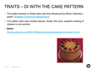 TRAITS – DI WITH THE CAKE PATTERN
– The pattern based on Scala traits was first introduced by Martin Odersky’s
  paper “Scalable Component Abstractions”
– The pattern also uses nested classes: Scala, like Java, supports nesting of
  classes in one another
– Demo
    http://jonasboner.com/2008/10/06/real-world-scala-dependency-injection-di.html




60 of 99   Created on 10/01/2012
 