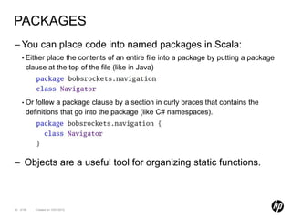 PACKAGES
– You can place code into named packages in Scala:
    • Either place the contents of an entire file into a package by putting a package
       clause at the top of the file (like in Java)



    • Or  follow a package clause by a section in curly braces that contains the
       definitions that go into the package (like C# namespaces).




– Objects are a useful tool for organizing static functions.



62 of 99   Created on 10/01/2012
 