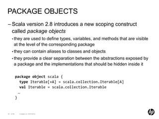 PACKAGE OBJECTS
– Scala version 2.8 introduces a new scoping construct
  called package objects
    • they  are used to define types, variables, and methods that are visible
       at the level of the corresponding package
    • they        can contain aliases to classes and objects
    • they provide a clear separation between the abstractions exposed by
       a package and the implementations that should be hidden inside it

           package object scala {
              type Iterable[+A] = scala.collection.Iterable[A]
              val Iterable = scala.collection.Iterable
             …
           }


63 of 99     Created on 10/01/2012
 