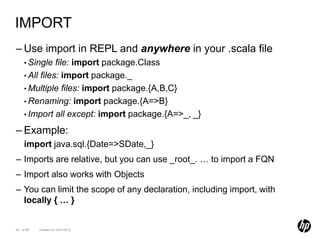 IMPORT
– Use import in REPL and anywhere in your .scala file
    • Single   file: import package.Class
    • All files: import package._
    • Multiple files: import package.{A,B,C}
    • Renaming: import package.{A=>B}
    • Import all except: import package.{A=>_, _}

– Example:
    import java.sql.{Date=>SDate,_}
– Imports are relative, but you can use _root_. … to import a FQN
– Import also works with Objects
– You can limit the scope of any declaration, including import, with
  locally { … }


64 of 99   Created on 10/01/2012
 