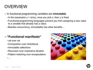 OVERVIEW
– In functional programming variables are immutable.
    • In the expression y = sin(x), once you pick x, then y is fixed
    • Functional programming languages prevent you from assigning a new value
      to a variable that already has a value.
    • Besides concurrency, immutability has other benefits…




– “Functional manifesto”
    • valover var
    • Composition over inheritance
    • Immutable collections
    • Recursion over imperative iteration
    • Pattern matching over encapsulation
    •…



67 of 99    Created on 10/01/2012
 