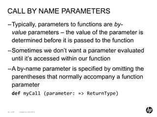 CALL BY NAME PARAMETERS
–Typically, parameters to functions are by-
 value parameters – the value of the parameter is
 determined before it is passed to the function
–Sometimes we don’t want a parameter evaluated
 until it’s accessed within our function
–A by-name parameter is specified by omitting the
 parentheses that normally accompany a function
 parameter
    def myCall (parameter: => ReturnType)


69 of 99   Created on 10/01/2012
 