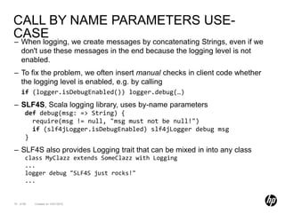 CALL BY NAME PARAMETERS USE-
CASE
– When logging, we create messages by concatenating Strings, even if we
  don't use these messages in the end because the logging level is not
  enabled.
– To fix the problem, we often insert manual checks in client code whether
  the logging level is enabled, e.g. by calling
    if (logger.isDebugEnabled()) logger.debug(…)
– SLF4S, Scala logging library, uses by-name parameters
       def debug(msg: => String) {
         require(msg != null, "msg must not be null!")
         if (slf4jLogger.isDebugEnabled) slf4jLogger debug msg
       }
– SLF4S also provides Logging trait that can be mixed in into any class
       class MyClazz extends SomeClazz with Logging
       ...
       logger debug "SLF4S just rocks!"
       ...


70 of 99   Created on 10/01/2012
 