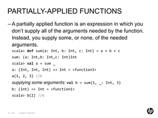 PARTIALLY-APPLIED FUNCTIONS
– A partially applied function is an expression in which you
  don’t supply all of the arguments needed by the function.
  Instead, you supply some, or none, of the needed
  arguments.
    scala> def sum(a: Int, b: Int, c: Int) = a + b + c
    sum: (a: Int,b: Int,c: Int)Int
    scala> val a = sum _
    a: (Int, Int, Int) => Int = <function3>
    a(1, 2, 3) //6
    supplying some arguments: val b = sum(1, _: Int, 3)
    b: (Int) => Int = <function1>
    scala> b(2) //6



73 of 99   Created on 10/01/2012
 