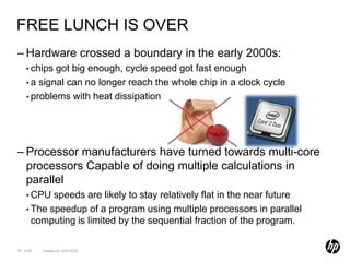 FREE LUNCH IS OVER
– Hardware crossed a boundary in the early 2000s:
    • chips got big enough, cycle speed got fast enough
    • a signal can no longer reach the whole chip in a clock cycle
    • problems with heat dissipation




– Processor manufacturers have turned towards multi-core
  processors Capable of doing multiple calculations in
  parallel
    • CPU  speeds are likely to stay relatively flat in the near future
    • The speedup of a program using multiple processors in parallel
      computing is limited by the sequential fraction of the program.

76 of 99   Created on 10/01/2012
 