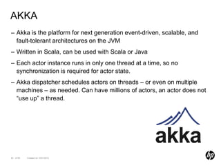 AKKA
– Akka is the platform for next generation event-driven, scalable, and
  fault-tolerant architectures on the JVM
– Written in Scala, can be used with Scala or Java
– Each actor instance runs in only one thread at a time, so no
  synchronization is required for actor state.
– Akka dispatcher schedules actors on threads – or even on multiple
  machines – as needed. Can have millions of actors, an actor does not
  “use up” a thread.




82 of 99   Created on 10/01/2012
 