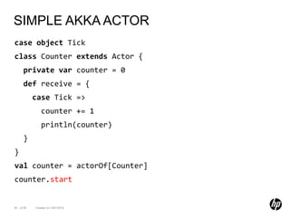 SIMPLE AKKA ACTOR
case object Tick
class Counter extends Actor {
      private var counter = 0
      def receive = {
           case Tick =>
              counter += 1
              println(counter)
      }
}
val counter = actorOf[Counter]
counter.start


83 of 99   Created on 10/01/2012
 