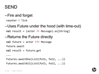 SEND
–Fire and forget
  counter ! Tick

–Uses Future under the hood (with time-out)
  val result = (actor !! Message).as[String]

–Returns the Future directly
  val future = actor !!! Message
  future.await
  val result = future.get
  ...
  Futures.awaitOne(List(fut1, fut2, ...))
  Futures.awaitAll(List(fut1, fut2, ...))

84 of 99   Created on 10/01/2012
 
