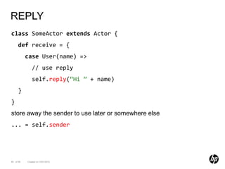 REPLY
class SomeActor extends Actor {
      def receive = {
           case User(name) =>
              // use reply
              self.reply(“Hi ” + name)
      }
}
store away the sender to use later or somewhere else
... = self.sender




85 of 99   Created on 10/01/2012
 