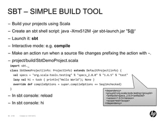 SBT – SIMPLE BUILD TOOL
– Build your projects using Scala
– Create an sbt shell script: java -Xmx512M -jar sbt-launch.jar "$@“
– Launch it: sbt
– Interactive mode: e.g. compile
– Make an action run when a source file changes prefixing the action with ~.
– project/build/SbtDemoProject.scala
  import sbt._
  class SbtDemoProject(info: ProjectInfo) extends DefaultProject(info) {
      val specs = "org.scala-tools.testing" % "specs_2.8.0" % "1.6.5" % "test"
      lazy val hi = task { println("Hello World"); None }
      override def compileOptions = super.compileOptions ++ Seq(Unchecked)
  }
                                                               <dependency>
                                                               <groupId>org.scala-tools.testing</groupId>
– In sbt console: reload                                        <artifactId>specs_2.8.0</artifactId>
                                                                <version>1.6.5</version>
                                                                <scope>test</scope>
– In sbt console: hi                                           </dependency>




88 of 99   Created on 10/01/2012
 