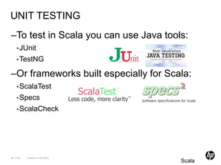 UNIT TESTING
–To test in Scala you can use Java tools:
    • JUnit
    • TestNG

–Or frameworks built especially for Scala:
    • ScalaTest
    • Specs
    • ScalaCheck




90 of 99   Created on 10/01/2012
                                       Scala
 