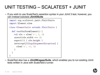 UNIT TESTING – SCALATEST + JUNIT
– If you wish to use ScalaTest’s assertion syntax in your JUnit 3 test, however, you
  can instead subclass JUnit3Suite




– ScalaTest also has a JUnitWrapperSuite, which enables you to run existing JUnit
  tests written in Java with ScalaTest’s runner.


92 of 99   Created on 10/01/2012
 