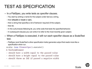 TEST AS SPECIFICATION
– In a FlatSpec, you write tests as specifier clauses.
    •   You start by writing a name for the subject under test as a string,
    •   then should (or must or can),
    •   then a string that specifies a bit of behavior required of the subject,
    •   then in.
    •   In the curly braces following in, you write code that tests the specified behavior.
    •   In subsequent clauses you can write it to refer to the most recently given subject.

– When a FlatSpec is executed, it will run each specifier clause as a ScalaTest
  test.
    •   FlatSpec (and ScalaTest’s other specification traits) generate output that reads more like a
        specification when run.




94 of 99    Created on 10/01/2012
                                                                                               Scala
 
