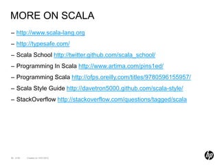 MORE ON SCALA
– http://www.scala-lang.org
– http://typesafe.com/
– Scala School http://twitter.github.com/scala_school/
– Programming In Scala http://www.artima.com/pins1ed/
– Programming Scala http://ofps.oreilly.com/titles/9780596155957/
– Scala Style Guide http://davetron5000.github.com/scala-style/
– StackOverflow http://stackoverflow.com/questions/tagged/scala




98 of 99   Created on 10/01/2012
 