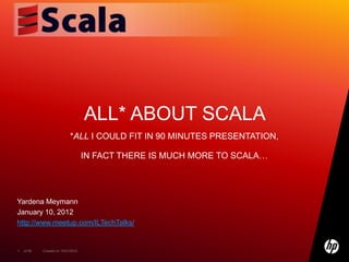 ALL* ABOUT SCALA
                            *ALL I COULD FIT IN 90 MINUTES PRESENTATION,

                                    IN FACT THERE IS MUCH MORE TO SCALA…




Yardena Meymann
January 10, 2012
http://www.meetup.com/ILTechTalks/


1   of 99   Created on 10/01/2012
 