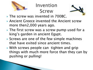  The screw was invented in 700BC.
Ancient Greece invented the Ancient screw
more then2,000 years ago.
The first screw was a screw pump used for a
king’s garden in ancient Egypt.
Screws are one of the few simple machines
that have exited since ancient times.
With screws people can tighten and grip
things with much more force than they can by
pushing or pulling!