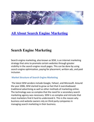  

 


All About Search Engine Marketing
 

 

Search Engine Marketing

Search engine marketing, also known as SEM, is an internet marketing 
strategy that aims to promote certain websites through greater 
visibility in the search engine result pages. This can be done by using 
search engine optimization, paying for placement, written ads, and paid 
inclusion. 

 Market Structure of Search Engine Marketing 

 The latest SEM vendors include Google, Yahoo!, and Microsoft. Around 
the year 2006, SEM started to grow so fast that it overshadowed 
traditional advertising as well as other methods of marketing online. 
The technology was so complex that the need for a secondary search 
marketing agency was necessary. SEM is so complex and intricate that 
most marketers find it hard to understand it. This is the reason why 
business and website owners rely on third party companies in 
managing search marketing in their business. 
 