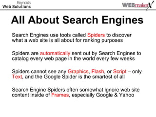 All About Search Engines Search Engines use tools called  Spiders  to discover what a web site is all about for ranking purposes Spiders are  automatically  sent out by Search Engines to catalog every web page in the world every few weeks Spiders cannot see any  Graphics ,  Flash , or  Script  – only  Text , and the Google Spider is the smartest of all Search Engine Spiders often somewhat ignore web site content inside of  Frames , especially Google & Yahoo 