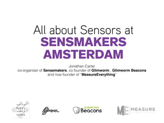 All about Sensors at
Sensmakers
AMSTERDAM
Jonathan Carter
co-organiser of Sensemakers, co founder of Glimworm , Glimworm Beacons
and now founder of “MeasureEverything”
 