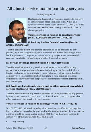 Volume X Part 4 February 25, 2015 12 Business Advisor
All about service tax on banking services
Dr Sanjiv Agarwal
Banking and financial services are subject to the levy
of service tax in more than one form. While only
specific services were taxed prior to 1.7.2012, all such
services are taxable now barring those which are in
the negative list.
Taxable services in relation to banking services
(W.e.f. 1.09.2004 and Prior to 1.7.2012)
(i) Banking & other financial services [Section
65(12), 65(105)(zzk)]
Taxable services meant any service provided or to be provided to any
person, by a banking company or a financial institution including a non-
banking financial company, or any other body corporate or commercial
concern, in relation to banking and other financial services.
(ii) Foreign exchange broker [Section 65(46), 65(105)(zzk)]
Taxable services meant any service provided or to be provided to any
person, by a foreign exchange broker, including an authorised dealer in
foreign exchange or an authorised money changer, other than a banking
company or a financial institution including a non-banking financial
company or any other body corporate or commercial concern referred to in
sub-clause (zm).
(iii) Credit card, debit card, charge card or other payment card related
services [Section 65 (33a), 65(105)(zzzw)]
Taxable service meant any service provided or to be provided to any person,
by any other person, in relation to credit card, debit card, charge card or
other payment card service, in any manner.
Taxable services in relation to banking services (W.e.f. 1.7.2012)
W.e.f.1.07.2012, all services, other than services specified in the negative
list, provided or agreed to be provided in the taxable territory by a person to
another would be taxed under section 66B. Service has been defined in
clause (44) of the new section 65B and means -
 any activity
 
