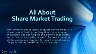 This presentation is about to guide novice traders in
share market trading, as they don’t have enough
knowledge and seeking for the content that guides
them “how stock trading works”. So here I mention
all the essentials required for share market trading.
I hope it will be beneficial for all readers.
 