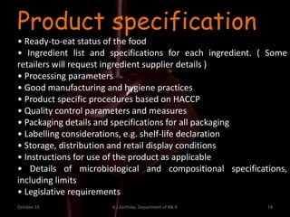 October 16 K.J.Karthika, Department of R& B 14
Product specification
• Ready-to-eat status of the food
• Ingredient list and specifications for each ingredient. ( Some
retailers will request ingredient supplier details )
• Processing parameters
• Good manufacturing and hygiene practices
• Product specific procedures based on HACCP
• Quality control parameters and measures
• Packaging details and specifications for all packaging
• Labelling considerations, e.g. shelf-life declaration
• Storage, distribution and retail display conditions
• Instructions for use of the product as applicable
• Details of microbiological and compositional specifications,
including limits
• Legislative requirements
 