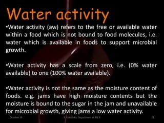 October 16 K.J.Karthika, Department of R& B 21
Water activity
•Water activity (aw) refers to the free or available water
within a food which is not bound to food molecules, i.e.
water which is available in foods to support microbial
growth.
•Water activity has a scale from zero, i.e. (0% water
available) to one (100% water available).
•Water activity is not the same as the moisture content of
foods. e.g. jams have high moisture contents but the
moisture is bound to the sugar in the jam and unavailable
for microbial growth, giving jams a low water activity.
 