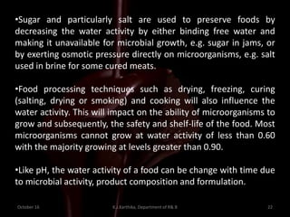 October 16 K.J.Karthika, Department of R& B 22
•Sugar and particularly salt are used to preserve foods by
decreasing the water activity by either binding free water and
making it unavailable for microbial growth, e.g. sugar in jams, or
by exerting osmotic pressure directly on microorganisms, e.g. salt
used in brine for some cured meats.
•Food processing techniques such as drying, freezing, curing
(salting, drying or smoking) and cooking will also influence the
water activity. This will impact on the ability of microorganisms to
grow and subsequently, the safety and shelf-life of the food. Most
microorganisms cannot grow at water activity of less than 0.60
with the majority growing at levels greater than 0.90.
•Like pH, the water activity of a food can be change with time due
to microbial activity, product composition and formulation.
 