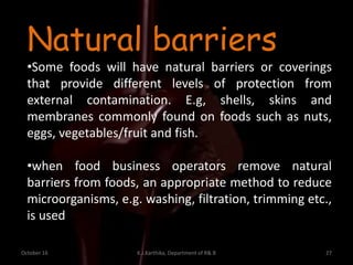October 16 K.J.Karthika, Department of R& B 27
Natural barriers
•Some foods will have natural barriers or coverings
that provide different levels of protection from
external contamination. E.g, shells, skins and
membranes commonly found on foods such as nuts,
eggs, vegetables/fruit and fish.
•when food business operators remove natural
barriers from foods, an appropriate method to reduce
microorganisms, e.g. washing, filtration, trimming etc.,
is used
 