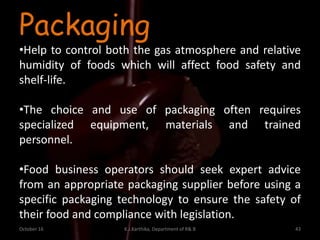October 16 K.J.Karthika, Department of R& B 43
Packaging
•Help to control both the gas atmosphere and relative
humidity of foods which will affect food safety and
shelf-life.
•The choice and use of packaging often requires
specialized equipment, materials and trained
personnel.
•Food business operators should seek expert advice
from an appropriate packaging supplier before using a
specific packaging technology to ensure the safety of
their food and compliance with legislation.
 