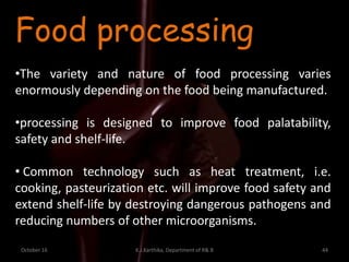 October 16 K.J.Karthika, Department of R& B 44
Food processing
•The variety and nature of food processing varies
enormously depending on the food being manufactured.
•processing is designed to improve food palatability,
safety and shelf-life.
• Common technology such as heat treatment, i.e.
cooking, pasteurization etc. will improve food safety and
extend shelf-life by destroying dangerous pathogens and
reducing numbers of other microorganisms.
 