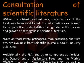 October 16 K.J.Karthika, Department of R& B 51
Consultation of
scientific literature
•When the intrinsic and extrinsic characteristics of the
food have been established, this information can be used
to compare the product with existing data on the survival
and growth of pathogens in scientific literature.
•Data on food safety, pathogens, manufacturing, shelf-life
etc. are available from scientific journals, books, industry
guides,etc.
•Additionally, the FSAI and other competent authorities,
e.g. Department of Agriculture Food and the Marine
 