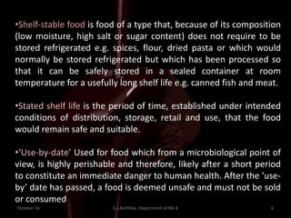 October 16 K.J.Karthika, Department of R& B 6
•Shelf-stable food is food of a type that, because of its composition
(low moisture, high salt or sugar content) does not require to be
stored refrigerated e.g. spices, flour, dried pasta or which would
normally be stored refrigerated but which has been processed so
that it can be safely stored in a sealed container at room
temperature for a usefully long shelf life e.g. canned fish and meat.
•Stated shelf life is the period of time, established under intended
conditions of distribution, storage, retail and use, that the food
would remain safe and suitable.
•‘Use-by-date’ Used for food which from a microbiological point of
view, is highly perishable and therefore, likely after a short period
to constitute an immediate danger to human health. After the ‘use-
by’ date has passed, a food is deemed unsafe and must not be sold
or consumed
 
