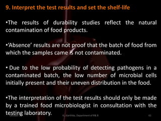 October 16 K.J.Karthika, Department of R& B 61
9. Interpret the test results and set the shelf-life
•The results of durability studies reflect the natural
contamination of food products.
•‘Absence’ results are not proof that the batch of food from
which the samples came is not contaminated.
• Due to the low probability of detecting pathogens in a
contaminated batch, the low number of microbial cells
initially present and their uneven distribution in the food.
•The interpretation of the test results should only be made
by a trained food microbiologist in consultation with the
testing laboratory.
 