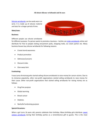All about silicone wristbands and its uses



Silicone wristbands can be easily worn on
wrist. It is made up of silicone material
and lasts for a longer period of time.

Ideas/uses:

Business:

Different people use silicone wristbands
for different purpose. If a person wants to promote a business – he/she can order wristbands online and
distribute for free to people visiting amusement parks, shopping malls, ice cream parlors etc. Many
business houses buy silicone wristbands for following reasons:

    •   Create brand awareness

    •   Product promotion

    •   Admission/concerts

    •   Discount clubs

    •   Give-away item

Fundraising:

It was Lance Armstrong who started selling silicone wristbands to raise money for cancer victims. Due to
its immense popularity, other non-profit organizations started selling wristbands to raise money for
their cause. Other non-profit organizations that started selling wristbands for raising money are as
follows:

    •   Drug free purpose

    •   Global warming

    •   Breast cancer

    •   Diabetes

    •   Nashville fundraising purpose

Special Occasions:

When a girl turns 16 years old, parents celebrate their birthday. Many birthday girls distribute sweet
sixteen wristbands during their birthday parties as a remembrance gift to guests. This is the most
 