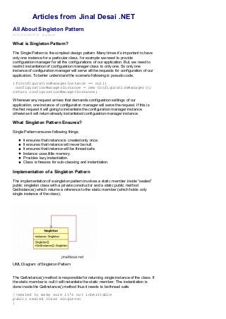 Articles from Jinal Desai .NET
All About Singleton Pattern
2013-07-20 09:07:15 Jinal Desai
What is Singleton Pattern?
The Single Pattern is the simplest design pattern. Many times it’s important to have
only one instance for a particular class, for example we need to provide
configuration manager for all the configurations of our application. But, we need to
restrict instantiation of configuration manager class to only one. So only one
instance of configuration manager will serve all the requests for configuration of our
application. To better understand the scenario following is pseudo code.
if(configurationManagerInstance == null)
configurationManagerInstance = new ConfigurationManager();
return configurationManagerInstance;
Whenever any request arrives that demands configuration settings of our
application, one instance of configuration manager will serve the request. If this is
the first request it will going to instantiate the configuration manager instance
otherwise it will return already instantiated configuration manager instance.
What Singleton Pattern Ensures?
Single Pattern ensures following things.
It ensures that instance is created only once.
It ensures that instance will never be null.
It ensures that instance will be thread safe.
Instance uses little memory.
Provides lazy instantiation.
Class is freezes for sub-classing and instantiation.
Implementation of a Singleton Pattern
The implementation of a singleton pattern involves a static member inside “sealed”
public singleton class with a private constructor and a static public method
GetInstance() which returns a reference to the static member (which holds only
single instance of the class).
UML Diagram of Singleton Pattern
The GetInstance() method is responsible for returning single instance of the class. If
the static member is null it will instantiate the static member. The instantiation is
done inside the GetInstance() method thus it needs to be thread safe.
//sealed to make sure it's not inheritable
public sealed class singleton
{
 