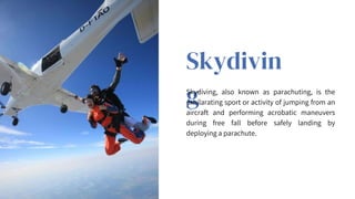 Skydivin
g
Skydiving, also known as parachuting, is the
exhilarating sport or activity of jumping from an
aircraft and performing acrobatic maneuvers
during free fall before safely landing by
deploying a parachute.
 